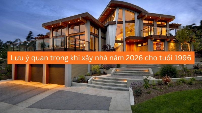 Lưu ý quan trọng khi xây nhà năm 2026 cho tuổi 1996