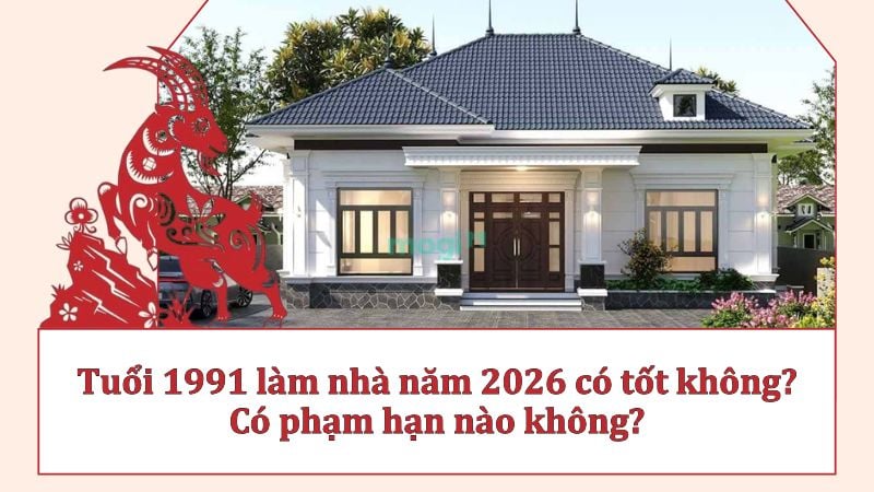 Tuổi 1991 làm nhà năm 2026 có tốt không? Có phạm hạn nào không?
